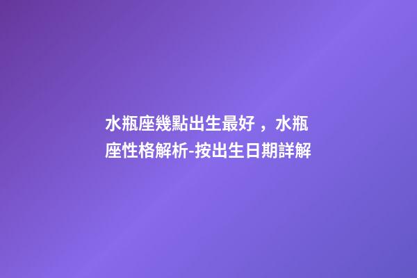 水瓶座幾點出生最好，水瓶座性格解析-按出生日期詳解